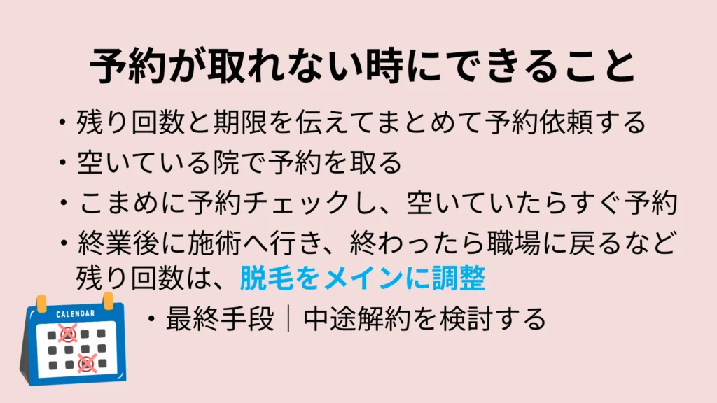 予約が取れない時にできること
・残り回数と期限を伝えてまとめて予約依頼する
・空いている院で予約を取る
・こまめに予約チェックし、空いていたらすぐ予約
・終業後に施術に行き、終わったら職場に戻るなど残り回数は、脱毛をメインに調整
・最終手段|中途解約を検討する