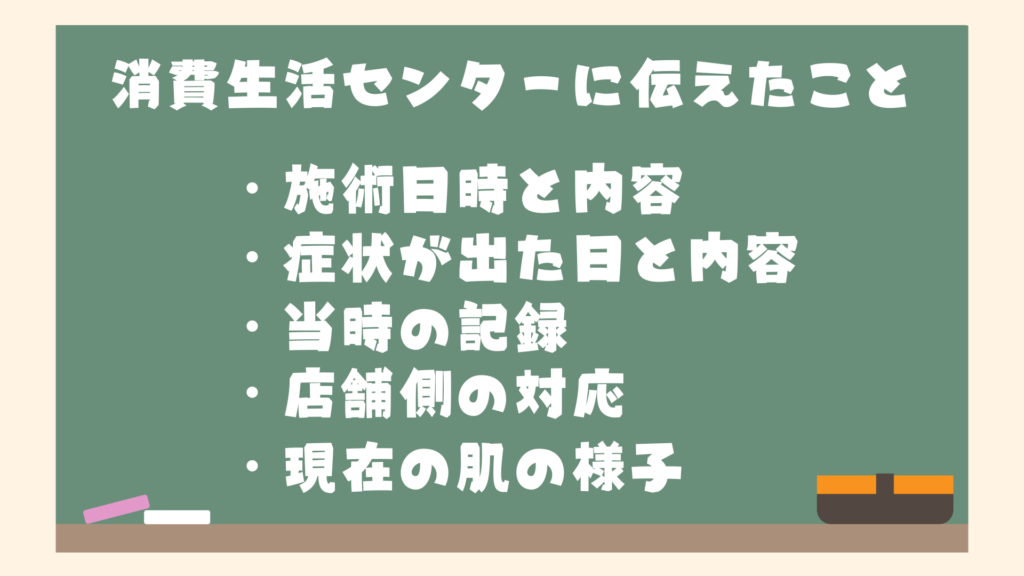 消費生活センターに伝えたこと
・施術日時と内容
・症状が出た日と内容
・当時の記録
・店舗側の対応
・現在の肌の様子