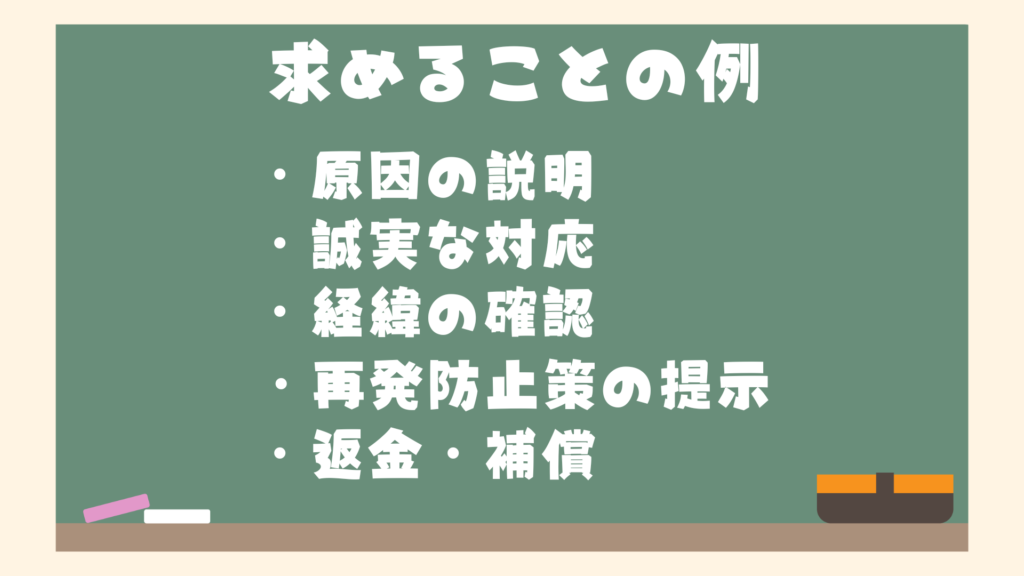 店舗側に求めることの例
・原因の説明
・誠実な対応
・経緯の確認
・再発防止策の提示
・返金・補償など