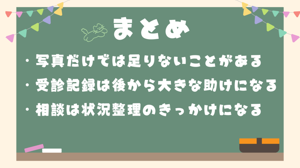 まとめ
・写真だけでは足りないことがある
・受診記録は、後から大きな助けになる
・相談は、状況整理のきっかけになる