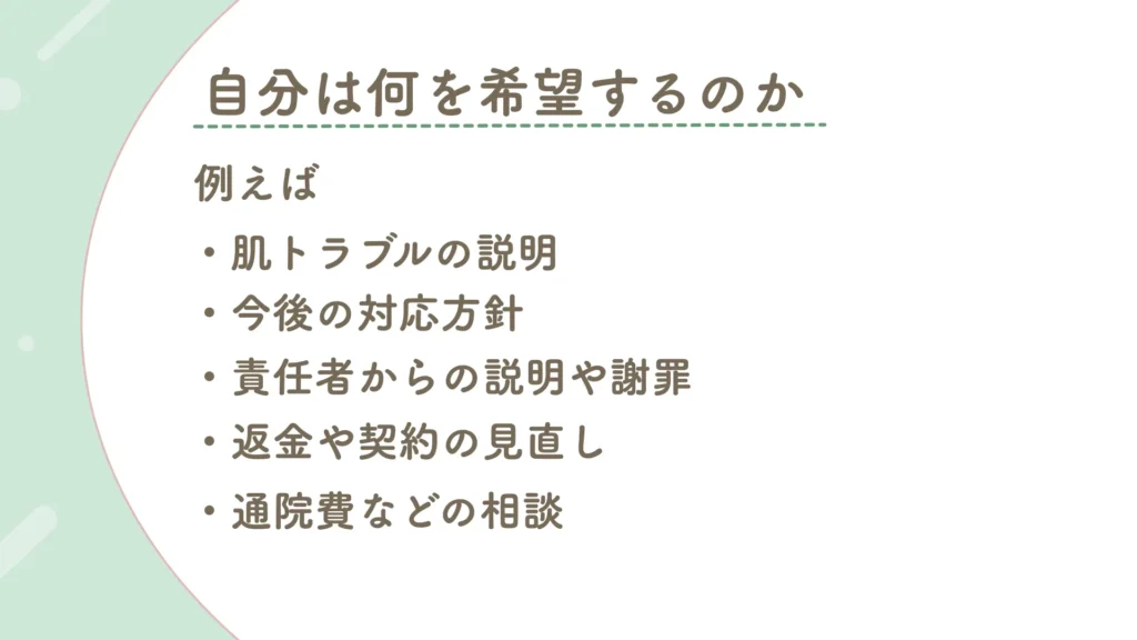 肌トラブルが起こった後、自分は店舗側に何を求めるか
・肌トラブルの説明
・今後の方針
・責任者からの説明や謝罪
・返金や契約の見直し
・通院費などの相談
など