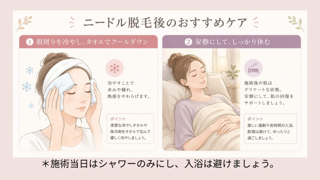 ニードル脱毛施術当日のケア
・施術箇所を、冷やしたタオルで優しくクールダウン
保冷剤をガーゼで巻いたものもおすすめ。
・安静にしてしっかり休息する
・当日は湯船に入らず、シャワーのみ。