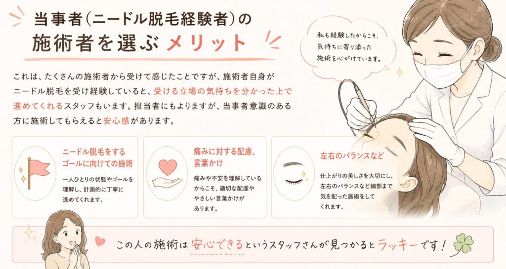 施術者がニードル脱毛経験者だと、受ける立場の気持ちを分かった上で進めてくれるスタッフもいます。
・ニードル脱毛のゴールに向けての施術
・痛みに対する配慮・声掛け
・眉の場合は左右のバランスを見ながら施術を進める
この人の施術は安心できるというスタッフに出会えるとラッキーです。