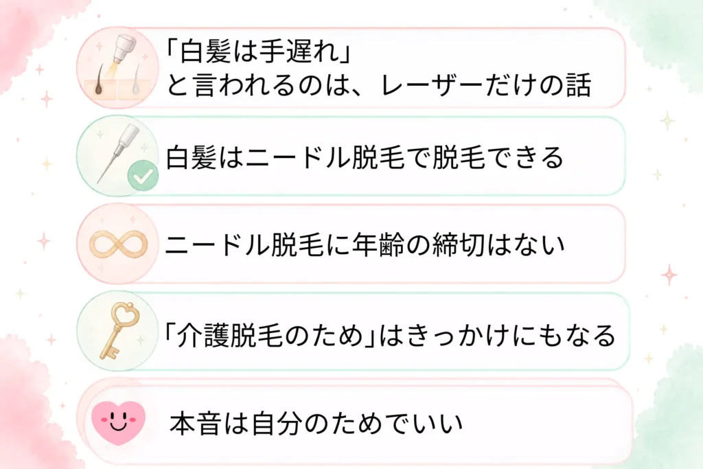 まとめ
・「白髪は手遅れ」と言われるのは、レーザーだけの話
・白髪はニードル脱毛(美容電気脱毛)で脱毛できる
・ニードル脱毛に年齢の締切はない
・「介護脱毛のため」はきっかけにもなる
・VIO脱毛する本音は快適に過ごしたいという自分のためで良い